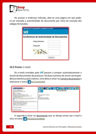 168	 Sistema Eletrônico de Informações | Manual do Usuário
Ao acessar o endereço indicado, abre-se uma página em que pode-
rá ser checada a autenticidade do documento por meio da inserção dos
códigos fornecidos:
10.2 Enviar e-mails
Os e-mails enviados pelo passam a compor automaticamente a
árvore de documentos do processo. Há duas maneiras de enviar correspon-
dência eletrônica pelo sistema. Uma delas é clicar no número do processo e
selecionar o ícone :
A segunda é clicar no documento que se deseja enviar por e-mail e
clica no ícone :
 