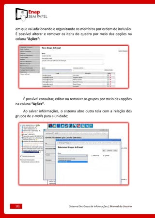 172	 Sistema Eletrônico de Informações | Manual do Usuário
em que vai adicionando e organizando os membros por ordem de inclusão.
É possível alterar e remover os itens do quadro por meio das opções na
coluna “Ações”:
É possível consultar, editar ou remover os grupos por meio das opções
na coluna “Ações”.
Ao salvar informações, o sistema abre outra tela com a relação dos
grupos de e-mails para a unidade:
 