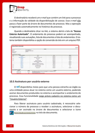 174	 Sistema Eletrônico de Informações | Manual do Usuário
O destinatário receberá um e-mail que contém um link para o processo
e a informação da validade da disponibilização de acesso. Esse e-mail não
passa a fazer parte da árvore de documentos do processo. Mas a operação
é registrada automaticamente no histórico do processo.
Quando o destinatário clicar no link, o sistema abrirá a tela de “Acesso
Externo Autorizado”. O andamento do processo poderá ser acompanhado,
visualizando suas autuações, lista de documentos e lista de andamentos. O sis-
tema também disponibiliza a opção de conversão da tela em um arquivo PDF.
10.5 Assinatura por usuário externo
O disponibiliza meios para que uma pessoa estranha ao órgão ou
uma entidade possa atuar no sistema como um usuário externo, podendo
assinar documentos produzidos no sistema e acompanhar o andamento do
processo. Essa funcionalidade exige prévio cadastro no sistema como um
“Usuário Externo”.
Para liberar assinatura para usuário cadastrado, é necessário sele-
cionar o número do processo a receber a assinatura, selecionar o docu-
mento a ser assinado na árvore de documentos e selecionar o ícone
na tela do documento.
 