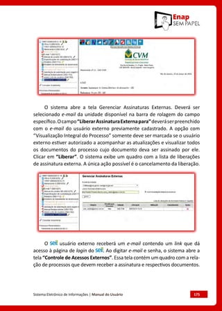 Sistema Eletrônico de Informações | Manual do Usuário	 175
O sistema abre a tela Gerenciar Assinaturas Externas. Deverá ser
selecionado e-mail da unidade disponível na barra de rolagem do campo
específico.Ocampo“LiberarAssinaturaExternapara”deveráserpreenchido
com o e-mail do usuário externo previamente cadastrado. A opção com
“Visualização Integral do Processo” somente deve ser marcada se o usuário
externo estiver autorizado a acompanhar as atualizações e visualizar todos
os documentos do processo cujo documento deva ser assinado por ele.
Clicar em “Liberar”. O sistema exibe um quadro com a lista de liberações
de assinatura externa. A única ação possível é o cancelamento da liberação.
O usuário externo receberá um e-mail contendo um link que dá
acesso à página de login do . Ao digitar e-mail e senha, o sistema abre a
tela “Controle de Acessos Externos”. Essa tela contém um quadro com a rela-
ção de processos que devem receber a assinatura e respectivos documentos.
 