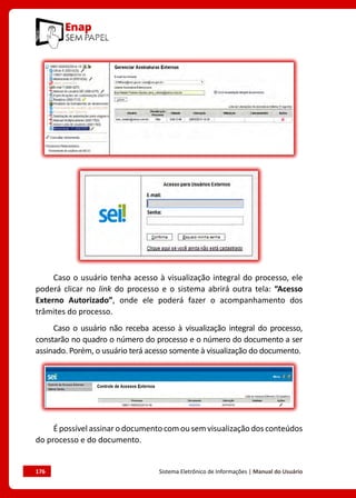 176	 Sistema Eletrônico de Informações | Manual do Usuário
Caso o usuário tenha acesso à visualização integral do processo, ele
poderá clicar no link do processo e o sistema abrirá outra tela: “Acesso
Externo Autorizado”, onde ele poderá fazer o acompanhamento dos
trâmites do processo.
Caso o usuário não receba acesso à visualização integral do processo,
constarão no quadro o número do processo e o número do documento a ser
assinado. Porém, o usuário terá acesso somente à visualização do documento.
É possível assinar o documento com ou sem visualização dos conteúdos
do processo e do documento.
 