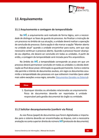 Sistema Eletrônico de Informações | Manual do Usuário	 181
11 Arquivamento
11.1 Arquivamento e contagem de temporalidade
No , o arquivamento será realizado de forma lógica, sem a necessi-
dade de distinguir as fases de guarda do processo. Ao finalizar a instrução de
um processo no âmbito de sua atuação, a unidade deverá realizar a operação
de conclusão do processo. Outra opção é não marcar a opção “Manter aberto
na unidade atual” quando a unidade encaminhar para outra, sem que seja
necessário continuar o processo aberto. Quando o processo houver alcança-
do seu objetivo, ele deverá ser concluído em todas as unidades. A partir de
então, a contagem da temporalidade será iniciada para fins arquivísticos.
No âmbito do , a temporalidade corresponde ao prazo em que um
processo deverá permanecer concluído em todas as unidades e a devida desti-
nação ao final desse prazo: eliminação ou guarda permanente. Como o sistema
não permite o trâmite de documentos avulsos, em regra os documentos assu-
mirão a temporalidade dos processos em que estiverem inseridos (para saber
mais sobre exceções a essa regra, consulte: Documentos Gerados no Sistema).
1. Quaisquer dúvidas ou atividades relacionadas ao arquivamento
físico de documentos deverão ser reportadas à unidade
responsável pela gestão documental do órgão ou entidade.
11.2 Solicitar desarquivamento (conferir via física)
As vias físicas (papel) de documentos que forem digitalizadas e importa-
das para o sistema deverão ser encaminhadas ao Arquivo, com a necessária
anotação no canto superior direito do número (protocolo de documento).
Dicas
 