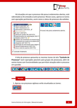 Sistema Eletrônico de Informações | Manual do Usuário	 21
Há situações em que o processo não possui andamentos abertos, está
sobrestado ou foi anexado a outro processo. Nesses casos, apenas os ícones
com operações pertinentes, assim como o status do processo são exibidos.
A tela do processo apresenta os mesmos ícones da tela “Controle de
Processos” (com operações possíveis para grupos de processos), além de
outros ícones com funcionalidades que permitem atuação sobre o processo
em questão:
1. Apenas nos processos sigilosos serão visualizados os ícones:
Atenção
 