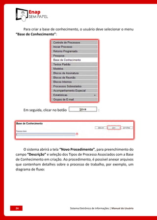 24	 Sistema Eletrônico de Informações | Manual do Usuário
Para criar a base de conhecimento, o usuário deve selecionar o menu
“Base de Conhecimento”:
Em seguida, clicar no botão :
O sistema abrirá a tela “Novo Procedimento”, para preenchimento do
campo “Descrição” e seleção dos Tipos de Processo Associados com a Base
de Conhecimento em criação. Ao procedimento, é possível anexar arquivos
que contenham detalhes sobre o processo de trabalho, por exemplo, um
diagrama de fluxo:
 