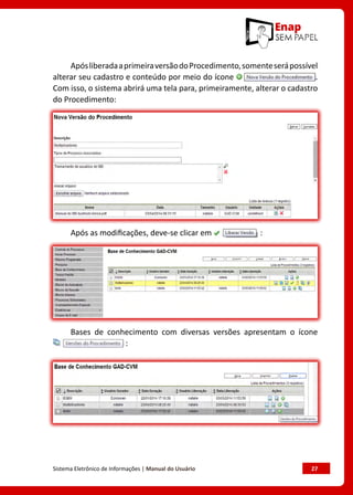Sistema Eletrônico de Informações | Manual do Usuário	 27
ApósliberadaaprimeiraversãodoProcedimento,somenteserápossível
alterar seu cadastro e conteúdo por meio do ícone .
Com isso, o sistema abrirá uma tela para, primeiramente, alterar o cadastro
do Procedimento:
Após as modificações, deve-se clicar em :
Bases de conhecimento com diversas versões apresentam o ícone
:
 