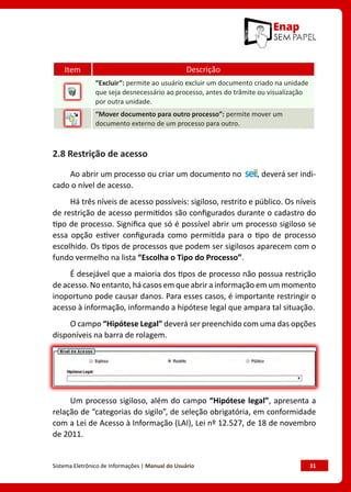 Sistema Eletrônico de Informações | Manual do Usuário	 31
Item Descrição
“Excluir”: permite ao usuário excluir um documento criado na unidade
que seja desnecessário ao processo, antes do trâmite ou visualização
por outra unidade.
“Mover documento para outro processo”: permite mover um
documento externo de um processo para outro.
2.8 Restrição de acesso
Ao abrir um processo ou criar um documento no , deverá ser indi-
cado o nível de acesso.
Há três níveis de acesso possíveis: sigiloso, restrito e público. Os níveis
de restrição de acesso permitidos são configurados durante o cadastro do
tipo de processo. Significa que só é possível abrir um processo sigiloso se
essa opção estiver configurada como permitida para o tipo de processo
escolhido. Os tipos de processos que podem ser sigilosos aparecem com o
fundo vermelho na lista “Escolha o Tipo do Processo”.
É desejável que a maioria dos tipos de processo não possua restrição
de acesso. No entanto, há casos em que abrir a informação em um momento
inoportuno pode causar danos. Para esses casos, é importante restringir o
acesso à informação, informando a hipótese legal que ampara tal situação.
O campo “Hipótese Legal” deverá ser preenchido com uma das opções
disponíveis na barra de rolagem.
Um processo sigiloso, além do campo “Hipótese legal”, apresenta a
relação de “categorias do sigilo”, de seleção obrigatória, em conformidade
com a Lei de Acesso à Informação (LAI), Lei nº 12.527, de 18 de novembro
de 2011.
 