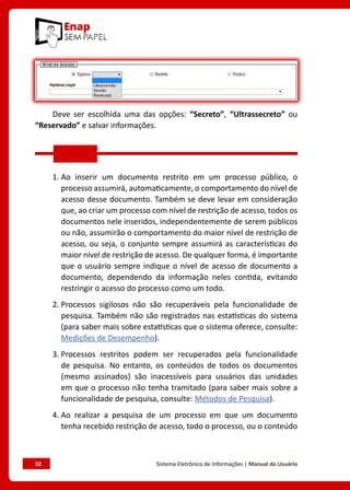 32	 Sistema Eletrônico de Informações | Manual do Usuário
Deve ser escolhida uma das opções: “Secreto”, “Ultrassecreto” ou
“Reservado” e salvar informações.
1. Ao inserir um documento restrito em um processo público, o
processo assumirá, automaticamente, o comportamento do nível de
acesso desse documento. Também se deve levar em consideração
que, ao criar um processo com nível de restrição de acesso, todos os
documentos nele inseridos, independentemente de serem públicos
ou não, assumirão o comportamento do maior nível de restrição de
acesso, ou seja, o conjunto sempre assumirá as características do
maior nível de restrição de acesso. De qualquer forma, é importante
que o usuário sempre indique o nível de acesso de documento a
documento, dependendo da informação neles contida, evitando
restringir o acesso do processo como um todo.
2. Processos sigilosos não são recuperáveis pela funcionalidade de
pesquisa. Também não são registrados nas estatísticas do sistema
(para saber mais sobre estatísticas que o sistema oferece, consulte:
Medições de Desempenho).
3. Processos restritos podem ser recuperados pela funcionalidade
de pesquisa. No entanto, os conteúdos de todos os documentos
(mesmo assinados) são inacessíveis para usuários das unidades
em que o processo não tenha tramitado (para saber mais sobre a
funcionalidade de pesquisa, consulte: Métodos de Pesquisa).
4. Ao realizar a pesquisa de um processo em que um documento
tenha recebido restrição de acesso, todo o processo, ou o conteúdo
 