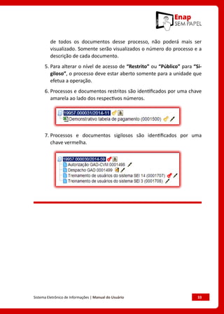 Sistema Eletrônico de Informações | Manual do Usuário	 33
de todos os documentos desse processo, não poderá mais ser
visualizado. Somente serão visualizados o número do processo e a
descrição de cada documento.
5. Para alterar o nível de acesso de “Restrito” ou “Público” para “Si-
giloso”, o processo deve estar aberto somente para a unidade que
efetua a operação.
6. Processos e documentos restritos são identificados por uma chave
amarela ao lado dos respectivos números.
7. Processos e documentos sigilosos são identificados por uma
chave vermelha.
 