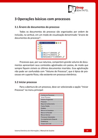 Sistema Eletrônico de Informações | Manual do Usuário	 37
3 Operações básicas com processos
3.1 Árvore de documentos do processo
Todos os documentos do processo são organizados por ordem de
inclusão, na vertical, em um modo de visualização denominado “árvore de
documentos do processo”:
Processos que, por sua natureza, comportem grande volume de docu-
mentos apresentam seus conteúdos aglutinados em pastas, de modo que
sempre fiquem visíveis os últimos documentos inseridos. Essa aglutinação
não pode ser confundida com “Volume de Processo”, que é típico de pro-
cessos em suporte físico, não existente em processo eletrônico.
3.2 Iniciar processo
Para a abertura de um processo, deve ser selecionada a opção “Iniciar
Processo” no menu principal:
 