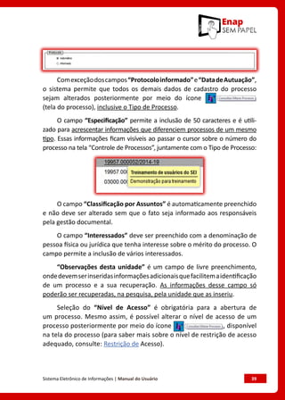 Sistema Eletrônico de Informações | Manual do Usuário	 39
Comexceçãodoscampos“Protocoloinformado”e“DatadeAutuação”,
o sistema permite que todos os demais dados de cadastro do processo
sejam alterados posteriormente por meio do ícone
(tela do processo), inclusive o Tipo de Processo.
O campo “Especificação” permite a inclusão de 50 caracteres e é utili-
zado para acrescentar informações que diferenciem processos de um mesmo
tipo. Essas informações ficam visíveis ao passar o cursor sobre o número do
processo na tela “Controle de Processos”, juntamente com o Tipo de Processo:
O campo “Classificação por Assuntos” é automaticamente preenchido
e não deve ser alterado sem que o fato seja informado aos responsáveis
pela gestão documental.
O campo “Interessados” deve ser preenchido com a denominação de
pessoa física ou jurídica que tenha interesse sobre o mérito do processo. O
campo permite a inclusão de vários interessados.
“Observações desta unidade” é um campo de livre preenchimento,
ondedevemserinseridasinformaçõesadicionaisquefacilitemaidentificação
de um processo e a sua recuperação. As informações desse campo só
poderão ser recuperadas, na pesquisa, pela unidade que as inseriu.
Seleção do “Nível de Acesso” é obrigatória para a abertura de
um processo. Mesmo assim, é possível alterar o nível de acesso de um
processo posteriormente por meio do ícone , disponível
na tela do processo (para saber mais sobre o nível de restrição de acesso
adequado, consulte: Restrição de Acesso).
 