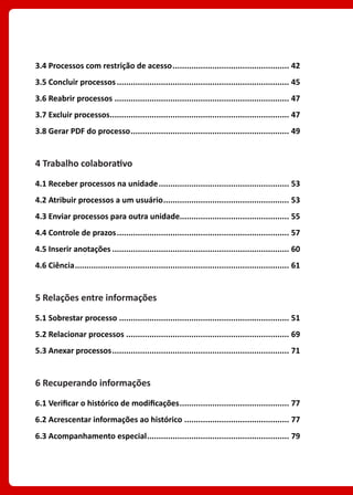 3.4 Processos com restrição de acesso................................................... 42
3.5 Concluir processos........................................................................... 45
3.6 Reabrir processos............................................................................ 47
3.7 Excluir processos.............................................................................. 47
3.8 Gerar PDF do processo..................................................................... 49
4 Trabalho colaborativo
4.1 Receber processos na unidade......................................................... 53
4.2 Atribuir processos a um usuário....................................................... 53
4.3 Enviar processos para outra unidade................................................ 55
4.4 Controle de prazos........................................................................... 57
4.5 Inserir anotações............................................................................. 60
4.6 Ciência............................................................................................. 61
5 Relações entre informações
5.1 Sobrestar processo.......................................................................... 51
5.2 Relacionar processos....................................................................... 69
5.3 Anexar processos............................................................................. 71
6 Recuperando informações
6.1 Verificar o histórico de modificações................................................ 77
6.2 Acrescentar informações ao histórico.............................................. 77
6.3 Acompanhamento especial.............................................................. 79
 