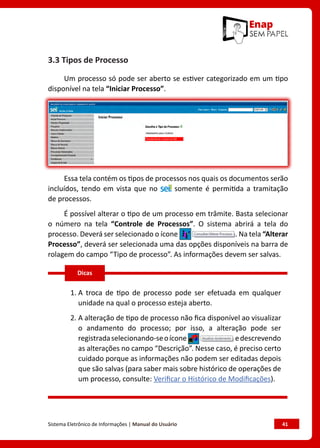 Sistema Eletrônico de Informações | Manual do Usuário	 41
3.3 Tipos de Processo
Um processo só pode ser aberto se estiver categorizado em um tipo
disponível na tela “Iniciar Processo”.
Essa tela contém os tipos de processos nos quais os documentos serão
incluídos, tendo em vista que no somente é permitida a tramitação
de processos.
É possível alterar o tipo de um processo em trâmite. Basta selecionar
o número na tela “Controle de Processos”. O sistema abrirá a tela do
processo. Deverá ser selecionado o ícone . Na tela “Alterar
Processo”, deverá ser selecionada uma das opções disponíveis na barra de
rolagem do campo “Tipo de processo”. As informações devem ser salvas.
1. A troca de tipo de processo pode ser efetuada em qualquer
unidade na qual o processo esteja aberto.
2. A alteração de tipo de processo não fica disponível ao visualizar
o andamento do processo; por isso, a alteração pode ser
registradaselecionando-seoícone edescrevendo
as alterações no campo “Descrição”. Nesse caso, é preciso certo
cuidado porque as informações não podem ser editadas depois
que são salvas (para saber mais sobre histórico de operações de
um processo, consulte: Verificar o Histórico de Modificações).
Dicas
 