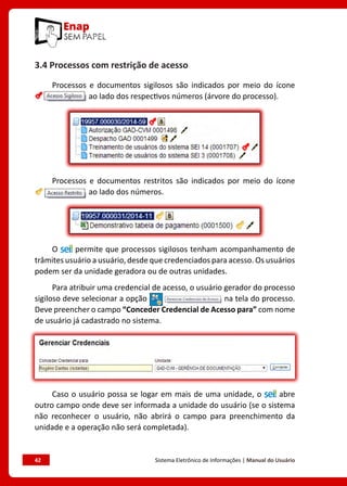42	 Sistema Eletrônico de Informações | Manual do Usuário
3.4 Processos com restrição de acesso
Processos e documentos sigilosos são indicados por meio do ícone
ao lado dos respectivos números (árvore do processo).
Processos e documentos restritos são indicados por meio do ícone
ao lado dos números.
O permite que processos sigilosos tenham acompanhamento de
trâmites usuário a usuário, desde que credenciados para acesso. Os usuários
podem ser da unidade geradora ou de outras unidades.
Para atribuir uma credencial de acesso, o usuário gerador do processo
sigiloso deve selecionar a opção na tela do processo.
Deve preencher o campo “Conceder Credencial de Acesso para” com nome
de usuário já cadastrado no sistema.
Caso o usuário possa se logar em mais de uma unidade, o abre
outro campo onde deve ser informada a unidade do usuário (se o sistema
não reconhecer o usuário, não abrirá o campo para preenchimento da
unidade e a operação não será completada).
 