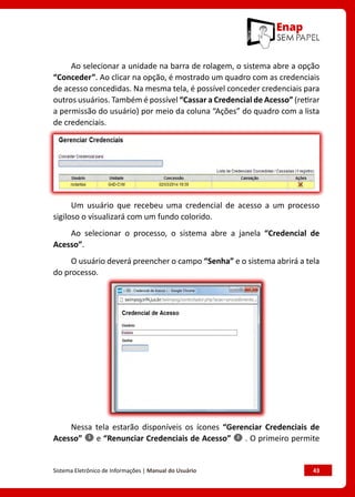 Sistema Eletrônico de Informações | Manual do Usuário	 43
Ao selecionar a unidade na barra de rolagem, o sistema abre a opção
“Conceder”. Ao clicar na opção, é mostrado um quadro com as credenciais
de acesso concedidas. Na mesma tela, é possível conceder credenciais para
outros usuários. Também é possível “Cassar a Credencial de Acesso” (retirar
a permissão do usuário) por meio da coluna “Ações” do quadro com a lista
de credenciais.
Um usuário que recebeu uma credencial de acesso a um processo
sigiloso o visualizará com um fundo colorido.
Ao selecionar o processo, o sistema abre a janela “Credencial de
Acesso”.
O usuário deverá preencher o campo “Senha” e o sistema abrirá a tela
do processo.
Nessa tela estarão disponíveis os ícones “Gerenciar Credenciais de
Acesso” e “Renunciar Credenciais de Acesso” . O primeiro permite
 