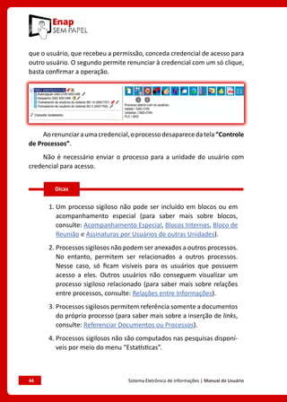 44	 Sistema Eletrônico de Informações | Manual do Usuário
que o usuário, que recebeu a permissão, conceda credencial de acesso para
outro usuário. O segundo permite renunciar à credencial com um só clique,
basta confirmar a operação.
Aorenunciaraumacredencial,oprocessodesaparecedatela“Controle
de Processos”.
Não é necessário enviar o processo para a unidade do usuário com
credencial para acesso.
1. Um processo sigiloso não pode ser incluído em blocos ou em
acompanhamento especial (para saber mais sobre blocos,
consulte: Acompanhamento Especial, Blocos Internos, Bloco de
Reunião e Assinaturas por Usuários de outras Unidades).
2. Processos sigilosos não podem ser anexados a outros processos.
No entanto, permitem ser relacionados a outros processos.
Nesse caso, só ficam visíveis para os usuários que possuem
acesso a eles. Outros usuários não conseguem visualizar um
processo sigiloso relacionado (para saber mais sobre relações
entre processos, consulte: Relações entre Informações).
3. Processos sigilosos permitem referência somente a documentos
do próprio processo (para saber mais sobre a inserção de links,
consulte: Referenciar Documentos ou Processos).
4. Processos sigilosos não são computados nas pesquisas disponí-
veis por meio do menu “Estatísticas”.
Dicas
 