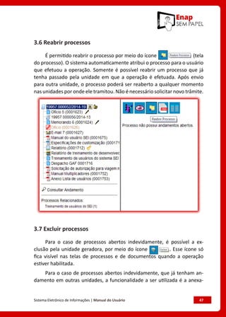 Sistema Eletrônico de Informações | Manual do Usuário	 47
3.6 Reabrir processos
É permitido reabrir o processo por meio do ícone (tela
do processo). O sistema automaticamente atribui o processo para o usuário
que efetuou a operação. Somente é possível reabrir um processo que já
tenha passado pela unidade em que a operação é efetuada. Após envio
para outra unidade, o processo poderá ser reaberto a qualquer momento
nas unidades por onde ele tramitou. Não é necessário solicitar novo trâmite.
3.7 Excluir processos
Para o caso de processos abertos indevidamente, é possível a ex-
clusão pela unidade geradora, por meio do ícone . Esse ícone só
fica visível nas telas de processos e de documentos quando a operação
estiver habilitada.
Para o caso de processos abertos indevidamente, que já tenham an-
damento em outras unidades, a funcionalidade a ser utilizada é a anexa-
 