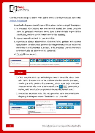 48	 Sistema Eletrônico de Informações | Manual do Usuário
ção de processos (para saber mais sobre anexação de processos, consulte:
Anexar Processos).
A exclusão de processos só é permitida, observadas as seguintes regras:
a. o processo não poderá ter andamento aberto em outra unidade
além da geradora: o simples envio para outra unidade impossibilita
a exclusão, mesmo que não tenha ocorrido acesso;
b. o processo não poderá ter documentos;
c. o processo possui documentos externos e/ou gerados no sistema
que podem ser excluídos: permite que sejam efetuadas as exclusões
de todos os documentos e, depois, a do processo (para saber mais
sobre exclusão de documentos, consulte:
d. Excluir Documentos).
1. Caso um processo seja enviado para outra unidade, ainda que
não tenha havido acesso na unidade de destino do processo,
ainda que não possua documentos, ainda que seja mantido
aberto na unidade atual e embora o ícone permaneça
visível, terá a exclusão do processo impedida pelo sistema.
2. Processos excluídos não são recuperados pela funcionalidade
de pesquisa ou pelo menu “Estatísticas da Unidade”.
Dicas
 