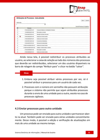 Sistema Eletrônico de Informações | Manual do Usuário	 55
Ainda nessa tela, é possível redistribuir os processos atribuídos ao
usuário, ao selecionar a caixa de seleção ao lado dos números dos processos
que deverão ser redistribuídos, selecionar um dos usuários disponíveis na
barra de rolagem do campo “Atribuir para” e clicar no botão “salvar”.
1. Embora seja possível atribuir vários processos por vez, só é
possível atribuir o processo para um usuário de cada vez.
2. Processos com o número em vermelho não possuem atribuição
porque o sistema não permite que sejam atribuídos processos
durante o envio de uma unidade para a outra, exceto no caso de
processos sigilosos.
4.3 Enviar processos para outra unidade
Um processo pode ser enviado para outra unidade e permanecer aber-
to na atual. Também pode ser enviado para várias unidades concomitante-
mente. Desse modo, é possível a edição e verificação de atualizações em
mais de uma unidade ao mesmo tempo.
Dicas
 