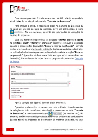 56	 Sistema Eletrônico de Informações | Manual do Usuário
Quando um processo é enviado sem ser mantido aberto na unidade
atual, deixa de ser visualizado na tela “Controle de Processos”.
Para efetuar o envio, é necessário clicar no número do processo ou
na caixa de seleção ao lado do número. Deve ser selecionado o ícone
. Na tela seguinte, deverão ser informadas as unidades de
destino do processo.
Essa tela também disponibiliza as opções: “Manter processo aberto
na unidade atual”, “Remover anotação” (permite remover a anotação
quando o processo for devolvido), “Enviar e-mail de notificação” (permite
enviar um e-mail com texto não editável a todos os usuários cadastrados
na unidade de destino do processo, avisando do envio) e a opção “Retorno
programado” (permite atribuir uma data em que o processo deva ser
devolvido). Para saber mais sobre retorno programado, consulte: Controle
de Prazos.
Após a seleção das opções, deve-se clicar em enviar.
É possível enviar vários processos para uma unidade, clicando na caixa
de seleção ao lado do número dos devidos processos na tela “Controle
de Processos” e selecionando o ícone (na mesma tela). No
entanto, o trâmite de vários processos para várias unidades só será possível
quando todos os processos se destinarem às mesmas unidades, ou seja,
 