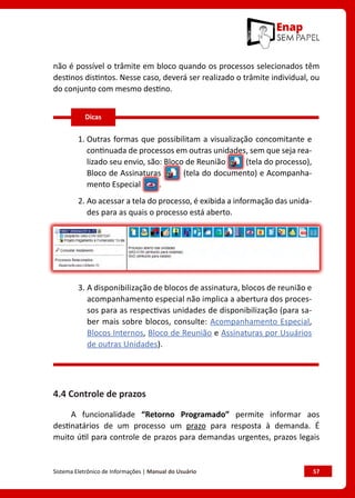 Sistema Eletrônico de Informações | Manual do Usuário	 57
não é possível o trâmite em bloco quando os processos selecionados têm
destinos distintos. Nesse caso, deverá ser realizado o trâmite individual, ou
do conjunto com mesmo destino.
1. Outras formas que possibilitam a visualização concomitante e
continuada de processos em outras unidades, sem que seja rea-
lizado seu envio, são: Bloco de Reunião (tela do processo),
Bloco de Assinaturas (tela do documento) e Acompanha-
mento Especial .
2. Ao acessar a tela do processo, é exibida a informação das unida-
des para as quais o processo está aberto.
3. A disponibilização de blocos de assinatura, blocos de reunião e
acompanhamento especial não implica a abertura dos proces-
sos para as respectivas unidades de disponibilização (para sa-
ber mais sobre blocos, consulte: Acompanhamento Especial,
Blocos Internos, Bloco de Reunião e Assinaturas por Usuários
de outras Unidades).
4.4 Controle de prazos
A funcionalidade “Retorno Programado” permite informar aos
destinatários de um processo um prazo para resposta à demanda. É
muito útil para controle de prazos para demandas urgentes, prazos legais
Dicas
 