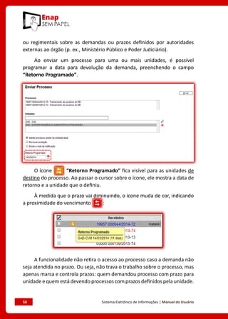 58	 Sistema Eletrônico de Informações | Manual do Usuário
ou regimentais sobre as demandas ou prazos definidos por autoridades
externas ao órgão (p. ex., Ministério Público e Poder Judiciário).
Ao enviar um processo para uma ou mais unidades, é possível
programar a data para devolução da demanda, preenchendo o campo
“Retorno Programado”.
O ícone “Retorno Programado” fica visível para as unidades de
destino do processo. Ao passar o cursor sobre o ícone, ele mostra a data de
retorno e a unidade que o definiu.
À medida que o prazo vai diminuindo, o ícone muda de cor, indicando
a proximidade do vencimento :
A funcionalidade não retira o acesso ao processo caso a demanda não
seja atendida no prazo. Ou seja, não trava o trabalho sobre o processo, mas
apenas marca e controla prazos: quem demandou processo com prazo para
unidade e quem está devendo processos com prazos definidos pela unidade.
 