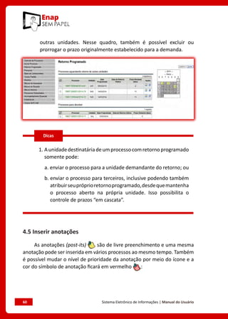 60	 Sistema Eletrônico de Informações | Manual do Usuário
outras unidades. Nesse quadro, também é possível excluir ou
prorrogar o prazo originalmente estabelecido para a demanda.
1. Aunidadedestinatáriadeumprocessocomretornoprogramado
somente pode:
a. enviar o processo para a unidade demandante do retorno; ou
b. enviar o processo para terceiros, inclusive podendo também
atribuirseupróprioretornoprogramado,desdequemantenha
o processo aberto na própria unidade. Isso possibilita o
controle de prazos “em cascata”.
4.5 Inserir anotações
As anotações (post-its) são de livre preenchimento e uma mesma
anotação pode ser inserida em vários processos ao mesmo tempo. Também
é possível mudar o nível de prioridade da anotação por meio do ícone e a
cor do símbolo de anotação ficará em vermelho :
Dicas
 