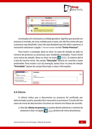 Sistema Eletrônico de Informações | Manual do Usuário	 61
Aanotaçãosóévisívelparaaunidadegeradora.Significaquequandoum
processo é enviado, de uma unidade para a outra, ela não fica visível até que
o processo seja devolvido. Caso não seja desejável que ela volte a aparecer, é
necessário selecionar a opção na tela “Enviar Processo”.
Para inserir a anotação, deve-se clicar na caixa de seleção ao lado no
número do processo ou processos que receberão anotações. Ficará visível
uma marca de seleção. Deve-se clicar no ícone . O sistema abrirá
a tela de mesmo nome. No campo “Descrição” deverá ser inserido o texto
pretendido. Para mudar a cor da anotação, basta clicar na caixa de seleção
“Prioridade” abaixo do campo Descrição e salvar informações.
4.6 Ciência
A ciência indica que o documento ou processo foi verificado por
determinado usuário, quando não é necessária a assinatura. É muito útil nos
casos de envio de documentos circulares ou mesmo em blocos de reunião.
a. Para dar ciência no processo: o usuário deverá selecionar o número do
processo e clicar na opção da barra de menu do processo.
 