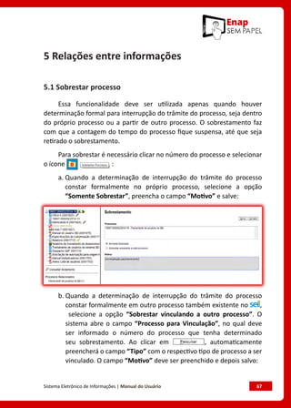 Sistema Eletrônico de Informações | Manual do Usuário	 67
5 Relações entre informações
5.1 Sobrestar processo
Essa funcionalidade deve ser utilizada apenas quando houver
determinação formal para interrupção do trâmite do processo, seja dentro
do próprio processo ou a partir de outro processo. O sobrestamento faz
com que a contagem do tempo do processo fique suspensa, até que seja
retirado o sobrestamento.
Para sobrestar é necessário clicar no número do processo e selecionar
o ícone :
a. Quando a determinação de interrupção do trâmite do processo
constar formalmente no próprio processo, selecione a opção
“Somente Sobrestar”, preencha o campo “Motivo” e salve:
b. Quando a determinação de interrupção do trâmite do processo
constar formalmente em outro processo também existente no ,
selecione a opção “Sobrestar vinculando a outro processo”. O
sistema abre o campo “Processo para Vinculação”, no qual deve
ser informado o número do processo que tenha determinado
seu sobrestamento. Ao clicar em , automaticamente
preencherá o campo “Tipo” com o respectivo tipo de processo a ser
vinculado. O campo “Motivo” deve ser preenchido e depois salvo:
 