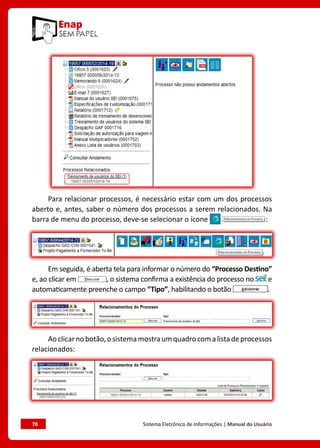 70	 Sistema Eletrônico de Informações | Manual do Usuário
Para relacionar processos, é necessário estar com um dos processos
aberto e, antes, saber o número dos processos a serem relacionados. Na
barra de menu do processo, deve-se selecionar o ícone :
Em seguida, é aberta tela para informar o número do “Processo Destino”
e, ao clicar em , o sistema confirma a existência do processo no e
automaticamente preenche o campo “Tipo”, habilitando o botão .
Aoclicarnobotão,osistemamostraumquadrocomalistadeprocessos
relacionados:
 