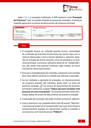 Sistema Eletrônico de Informações | Manual do Usuário	 73
Após , a anexação é efetivada. O mostrará a tela “Anexação
de Processos” com um quadro listando os processos anexados. O processo
anexado aparecerá na árvore de documentos do processo principal:
1. A anexação deverá ser utilizada quando houver necessidade
de unificação permanente de processos do mesmo tipo, com o
mesmo interessado e com o mesmo objetivo e, portanto, deve-
rão ser tratados de forma conjunta. Uma vez anexado a um pro-
cesso principal, o processo acessório deixa de ter independên-
cia, não sendo mais possível nenhuma ação isolada, tal como
inclusão de novos documentos.
2. Para que a anexação possa ser realizada, o processo a ser anexado
deve estar aberto somente na unidade que efetuará a operação.
3. Ao ser realizada a operação de anexação, os relacionamentos
do processo anexado são mantidos. Basta clicar no ícone do
processo anexado (na árvore de documentos do processo
principal) e selecionar a opção “Clique aqui para visualizar este
processo em uma nova janela”. Os relacionamentos serão mos-
trados abaixo da árvore de documentos do processo anexado.
4. A operação de anexação não pode envolver processos sigilosos.
5. Caso o processo a ser anexado tenha nível de acesso “Restrito”,
o processo principal será “contaminado” por esse nível (mesmo
comportamento quando um documento restrito é anexado a
um processo com nível de acesso “Público”).
Dicas
 
