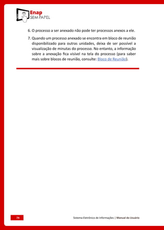 74	 Sistema Eletrônico de Informações | Manual do Usuário
6. O processo a ser anexado não pode ter processos anexos a ele.
7. Quando um processo anexado se encontra em bloco de reunião
disponibilizado para outras unidades, deixa de ser possível a
visualização de minutas do processo. No entanto, a informação
sobre a anexação fica visível na tela do processo (para saber
mais sobre blocos de reunião, consulte: Bloco de Reunião).
 