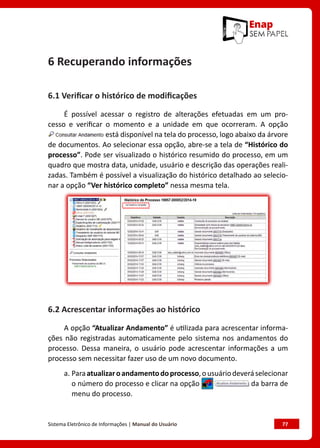 Sistema Eletrônico de Informações | Manual do Usuário	 77
6 Recuperando informações
6.1 Verificar o histórico de modificações
É possível acessar o registro de alterações efetuadas em um pro-
cesso e verificar o momento e a unidade em que ocorreram. A opção
está disponível na tela do processo, logo abaixo da árvore
de documentos. Ao selecionar essa opção, abre-se a tela de “Histórico do
processo”. Pode ser visualizado o histórico resumido do processo, em um
quadro que mostra data, unidade, usuário e descrição das operações reali-
zadas. Também é possível a visualização do histórico detalhado ao selecio-
nar a opção “Ver histórico completo” nessa mesma tela.
6.2 Acrescentar informações ao histórico
A opção “Atualizar Andamento” é utilizada para acrescentar informa-
ções não registradas automaticamente pelo sistema nos andamentos do
processo. Dessa maneira, o usuário pode acrescentar informações a um
processo sem necessitar fazer uso de um novo documento.
a. Paraatualizaroandamentodoprocesso,ousuáriodeveráselecionar
o número do processo e clicar na opção da barra de
menu do processo.
 