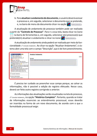 78	 Sistema Eletrônico de Informações | Manual do Usuário
b. Paraatualizaroandamentododocumento,ousuáriodeveráacessar
o processo e, em seguida, selecionar o documento que se pretende,
e, na barra de menu do documento clicar na opção .
A atualização de andamento de processo também pode ser realizada
a partir do “Controle de Processo”. Para ir a essa tela, basta clicar no ícone
na barra de ferramentas e, em seguida, selecionar o(s) processo(s) que
pretende(m) atualizar o andamento e clicar no ícone .
A atualização de andamento ainda poderá ser realizada por meio da fun-
cionalidade . Ao clicar na opção “Atualizar Andamento”, o sis-
tema abre uma tela com o campo “Descrição”, que é de livre preenchimento.
É preciso ter cuidado ao preencher esse campo porque, ao salvar as
informações, não é possível a edição do registro efetuado. Nesse caso,
deverá ser feito outro registro corrigindo o anterior.
As informações das atualizações serão visualizadas na tela do processo,
, na opção “Histórico Completo”. Portanto, quando se tratar
de informações essenciais ao entendimento processual, essas deverão
ser inseridas na forma de um novo documento, de acordo com o que a
formalidade processual exigir.
 