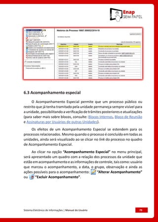 Sistema Eletrônico de Informações | Manual do Usuário	 79
6.3 Acompanhamento especial
O Acompanhamento Especial permite que um processo público ou
restrito que já tenha tramitado pela unidade permaneça sempre visível para
a unidade, possibilitando a verificação de trâmites posteriores e atualizações
(para saber mais sobre blocos, consulte: Blocos Internos, Bloco de Reunião
e Assinaturas por Usuários de outras Unidades).
Os efeitos de um Acompanhamento Especial se estendem para os
processos relacionados. Mesmo quando o processo é concluído em todas as
unidades, ainda será visualizado ao se clicar no link do processo no quadro
de Acompanhamento Especial.
Ao clicar na opção “Acompanhamento Especial” no menu principal,
será apresentado um quadro com a relação dos processos da unidade que
estãoemacompanhamentoeasinformaçõesdecontrole,taiscomo:usuário
que marcou o acompanhamento, a data, o grupo, observação e ainda as
ações possíveis para o acompanhamento: “Alterar Acompanhamento”
ou “Excluir Acompanhamento”.
 