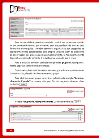 80	 Sistema Eletrônico de Informações | Manual do Usuário
Essa funcionalidade permite à unidade concluir um processo e mantê-
lo em acompanhamento permanente, sem necessidade de buscas pelo
formulário de Pesquisa. Também permite a organização por categorias de
acompanhamento estabelecidas pela própria unidade, além do acréscimo
de observações aos processos em acompanhamento. O Acompanhamento
Especial categorizado somente é visível para a unidade que o criou.
Para a inclusão, deve ser verificado se já existe grupo de Acompanha-
mento Especial com o nome pretendido.
Casojáexista,bastaadicionaroprocessoaogrupodeacompanhamento.
Caso contrário, deverá ser aberto um novo grupo.
Para abrir um novo grupo, deverá ser selecionada a opção “Acompa-
nhamento Especial” no menu principal. Na tela seguinte, deve-se clicar
no botão .
Na tela “Grupos de Acompanhamento”, selecione o botão .
 