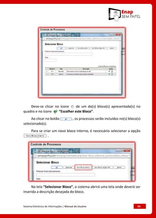 Sistema Eletrônico de Informações | Manual do Usuário	 83
Deve-se clicar no ícone de um do(s) bloco(s) apresentado(s) no
quadro e no ícone “Escolher este Bloco”.
Ao clicar no botão , os processos serão incluídos no(s) bloco(s)
selecionado(s).
Para se criar um novo bloco interno, é necessário selecionar a opção
.
Na tela “Selecionar Bloco”, o sistema abrirá uma tela onde deverá ser
inserida a descrição desejada do bloco.
 
