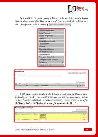 Sistema Eletrônico de Informações | Manual do Usuário	 85
Para verificar os processos que fazem parte de determinado bloco,
deve-se clicar na opção “Blocos Internos” (menu principal), selecionar o
bloco desejado e clicar no ícone .
O apresentará uma tela identificando o número do bloco e apre-
sentando um quadro que contém as informações dos processos perten-
centes. Também habilitará os botões , , e as ações
“Anotações” e “Retirar Processo/Documento do Bloco”.
 