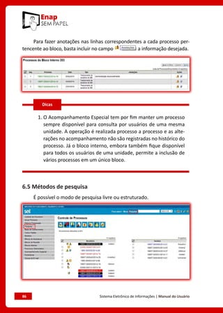 86	 Sistema Eletrônico de Informações | Manual do Usuário
Para fazer anotações nas linhas correspondentes a cada processo per-
tencente ao bloco, basta incluir no campo a informação desejada.
1. O Acompanhamento Especial tem por fim manter um processo
sempre disponível para consulta por usuários de uma mesma
unidade. A operação é realizada processo a processo e as alte-
rações no acompanhamento não são registradas no histórico do
processo. Já o bloco interno, embora também fique disponível
para todos os usuários de uma unidade, permite a inclusão de
vários processos em um único bloco.
6.5 Métodos de pesquisa
É possível o modo de pesquisa livre ou estruturado.
Dicas
 