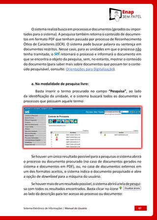 Sistema Eletrônico de Informações | Manual do Usuário	 87
Osistemarealizabuscaemprocessosedocumentos(geradosouimpor-
tados para o sistema). A pesquisa também retorna o conteúdo de documen-
tos em formato PDF que tenham passado por processo de Reconhecimento
Ótico de Caracteres (OCR). O sistema pode buscar palavra ou sentença em
documentos restritos. Nesse caso, para as unidades em que o processo não
tenha tramitado, o retornará o processo e informará o documento em
que se encontra o objeto da pesquisa, sem, no entanto, mostrar o conteúdo
do documento (para saber mais sobre documentos que possam ter o conte-
údo pesquisável, consulte: Orientações para Digitalização).
a. Na modalidade de pesquisa livre:
Basta inserir o termo procurado no campo “Pesquisa”, ao lado
da identificação da unidade, e o sistema buscará todos os documentos e
processos que possuem aquele termo:
Sehouverumúnico resultado possívelparaapesquisas osistemaabrirá
o processo ou documento procurado (no caso de documentos gerados no
sistema e documentos em PDF), ou, no caso de documentos externos em
um dos formatos aceitos, o sistema indica o documento pesquisado e abre
a opção de download para a máquina do usuário.
Sehouvermaisdeumresultadopossível,osistemaabriráateladepesqui-
sa com todos os resultados encontrados. Basta clicar no ícone
ao lado da descrição para ter acesso ao processo ou documento:
 