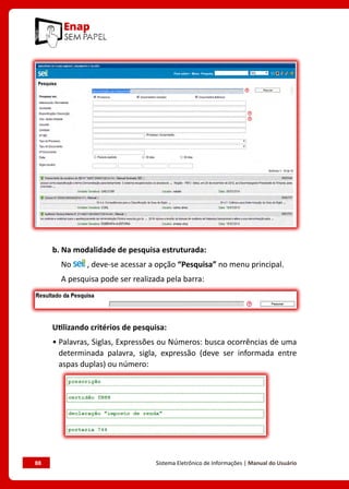 88	 Sistema Eletrônico de Informações | Manual do Usuário
b. Na modalidade de pesquisa estruturada:
No , deve-se acessar a opção “Pesquisa” no menu principal.
A pesquisa pode ser realizada pela barra:
Utilizando critérios de pesquisa:
• Palavras, Siglas, Expressões ou Números: busca ocorrências de uma
determinada palavra, sigla, expressão (deve ser informada entre
aspas duplas) ou número:
 