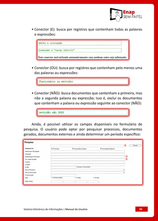 Sistema Eletrônico de Informações | Manual do Usuário	 89
• Conector (E): busca por registros que contenham todas as palavras
e expressões:
• Conector (OU): busca por registros que contenham pelo menos uma
das palavras ou expressões:
• Conector (NÃO): busca documentos que contenham a primeira, mas
não a segunda palavra ou expressão; isso é, exclui os documentos
que contenham a palavra ou expressão seguinte ao conector (NÃO):
Ainda, é possível utilizar os campos disponíveis no formulário de
pesquisa. O usuário pode optar por pesquisar processos, documentos
gerados, documentos externos e ainda determinar um período específico:
 
