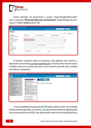 90	 Sistema Eletrônico de Informações | Manual do Usuário
Como exemplo, foi preenchido o campo “Especificação/Descrição”
com a sentença “Demonstração para treinamento” (especificação do pro-
cesso nº 19957.000052/2014-19):
O sistema recupera todos os processos não sigilosos que tenham a
expressão procurada no campo especificação, inclusive processos de outras
unidades (mesmo os processos que nunca tenham passado pela unidade
que efetua a pesquisa).
A funcionalidade de pesquisa do pode realizar busca no conteúdo
de documentos gerados no sistema, nos documentos externos digitalizados
com processamento de OCR, nos documentos externos de texto (planilhas,
 