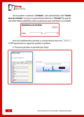 92	 Sistema Eletrônico de Informações | Manual do Usuário
Ao se escolher o submenu “Unidade”, será apresentada a tela “Estatís-
ticas da Unidade”, em que o usuário deverá informar o “Período” do qual de-
seja obter dados estatísticos sobre os processos que tramitaram na unidade:
Uma vez estabelecido o período, o usuário deverá clicar em .
O apresentará os seguintes quadros e gráficos:
a. Processos gerados no período (por tipo):
 