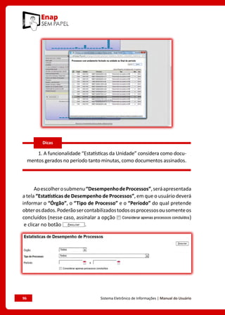 96	 Sistema Eletrônico de Informações | Manual do Usuário
1. A funcionalidade “Estatísticas da Unidade” considera como docu-
mentos gerados no período tanto minutas, como documentos assinados.
Aoescolherosubmenu“DesempenhodeProcessos”,seráapresentada
a tela “Estatísticas de Desempenho de Processos”, em que o usuário deverá
informar o “Órgão”, o “Tipo de Processo” e o “Período” do qual pretende
obterosdados.Poderãosercontabilizadostodososprocessosousomenteos
concluídos (nesse caso, assinalar a opção )
e clicar no botão .
Dicas
 