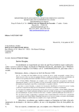 04905.201942/2015-65
MINISTÉRIO DO PLANEJAMENTO, DESENVOLVIMENTO E GESTÃO
SECRETARIA DO PATRIMÔNIO DA UNIÃO
Superintendência em Alagoas
Praça D. Pedro II, nº 16 - Edifício Sede do Ministério da Fazenda - 1º andar – Centro
Maceió/AL – 57020.130
spual@planejamento.gov.br
(82) 3311-2659 - (82) 3326-5325
http://patrimoniodetodos.gov.br
Ofício nº 45273/2017-MP
Maceió/AL, 14 de junho de 2017.
A Sua Senhoria o Senhor
DOUGLAS FABIANO DE MELO
Rua Albatroz nº 65 - Bloco N3 - AP22 - Vila Manoel Nóbrega
Campinas/SP
13061371
Assunto: Acesso à Praia do Gunga
Senhor Douglas,
1. Em atendimento ao requerimento por meio do qual Vossa Senhoria requer explicações
sobre o acesso a praia do Gunga, localizada no Município Roteiro/AL, informamos que o Ministério
Público Federal instaurou Inquérito Civil Público sob nº 11.000.000282/2014-10, para tratar sobre o
assunto.
2. Salientamos, abaixo, o disposto no Art.21 do Decreto 5.300:
Art. 21. As praias são bens públicos de uso comum do povo, sendo assegurado, sempre, livre e
franco acesso a elas e ao mar, em qualquer direção e sentido, ressalvados os trechos considerados de
interesse da segurança nacional ou incluídos em áreas protegidas por legislação específica.
§ 1o O Poder Público Municipal, em conjunto com o órgão ambiental, assegurará no âmbito do
planejamento urbano, o acesso às praias e ao mar, ressalvadas as áreas de segurança nacional ou áreas
protegidas por legislação específica, considerando os seguintes critérios:
I - nas áreas a serem loteadas, o projeto do loteamento identificará os locais de acesso à praia,
conforme competências dispostas nos instrumentos normativos estaduais ou municipais;
II - nas áreas já ocupadas por loteamentos à beira mar, sem acesso à praia, o Poder Público Municipal,
em conjunto com o órgão ambiental, definirá as áreas de servidão de passagem, responsabilizando-se
por sua implantação, no prazo máximo de dois anos, contados a partir da publicação deste Decreto; e
III - nos imóveis rurais, condomínios e quaisquer outros empreendimentos à beira mar, o proprietário
será notificado pelo Poder Público Municipal, para prover os acessos à praia, com prazo determinado,
segundo condições estabelecidas em conjunto com o órgão ambiental.
3. Além disso, ressaltamos que, também compete ao Patrimônio da União zelar pela
manutenção da destinação e do interesse público, do uso e da integridade física do bem público da
União.
4. Face ao exposto, comunicamos que, em conjunto com o Ministério Público Federal e a
Ofício 45273 (3976891) SEI 04905.201942/2015-65 / pg. 10
 