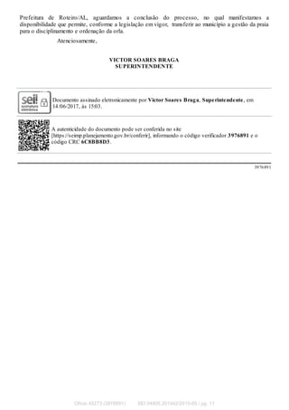 Prefeitura de Roteiro/AL, aguardamos a conclusão do processo, no qual manifestamos a
disponibilidade que permite, conforme a legislação em vigor, transferir ao município a gestão da praia
para o disciplinamento e ordenação da orla.
Atenciosamente,
VICTOR SOARES BRAGA
SUPERINTENDENTE
Documento assinado eletronicamente por Victor Soares Braga, Superintendente, em
14/06/2017, às 15:03.
A autenticidade do documento pode ser conferida no site
[https://seimp.planejamento.gov.br/conferir], informando o código verificador 3976891 e o
código CRC 6C8BB8D3.
3976891
Ofício 45273 (3976891) SEI 04905.201942/2015-65 / pg. 11
 