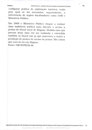 10/09/2015
GM NOTICIA-AL: ACESSO A PRAIA DO GUNGA SÓ MEDIANTE PEDÁGIO.
configurar prática de exploração turistica, razão
pela qual se faz necessário, urgentemente, a
intervenção de órgãos fiscalizadores como OAB e
Ministério Público.
Em 2008 o Ministério Público chegou. a realizar
uma audiência pública para discutir o acesso a
praias do litoral norte de Alagoas. Medida essa que
precisa mais uma vez ser realizada e estendida
também ao litoral sul, já que aumentou e muito a
proibição de pontos de acesso às praias. São coisas
que você só ver em Alagoas.
Fonte: GM NOTíCIA-AL
datatextihtml;charset=utf-8,%3Ch3%20class"/03D%22post-title%20entry-title°/022%20itemprop%3D%22name%22%20style%3D%22rnargin%3K/0200,75... 2/2
Requerimento S/N (0783779) SEI 04905.201942/2015-65 / pg. 4
 