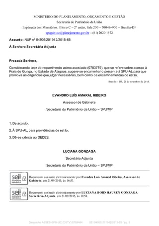 MINISTÉRIO DO PLANEJAMENTO, ORÇAMENTO E GESTÃO
Secretaria do Patrimônio da União
Esplanada dos Ministérios, Bloco C – 2º andar, Sala 200 – 70046-900 – Brasília-DF
spugab-oc@planejamento.gov.br – (61) 2020.1672
Assunto: NUP nº 04905.201942/2015-65
À Senhora Secretária Adjunta
Prezada Senhora,
Considerando teor do requerimento acima acostado (0783779), que se refere sobre acesso à
Praia do Gunga, no Estado de Alagoas, sugere-se encaminhar o presente à SPU-AL para que
promova as diligências que julgar necessárias, bem como os encaminamentos de estilo.
Brasília – DF, 21 de setembro de 2015.
EVANDRO LUÍS AMARAL RIBEIRO
Assessor de Gabinete
Secretaria do Patrimônio da União – SPU/MP
1. De acordo.
2. À SPU-AL, para providências de estilo.
3. Dê-se ciência ao DEDES.
LUCIANA GONZAGA
Secretária Adjunta
Secretaria do Patrimônio da União – SPU/MP
Documento assinado eletronicamente por Evandro Luís Amaral Ribeiro, Assessor de
Gabinete, em 21/09/2015, às 16:53.
Documento assinado eletronicamente por LUCIANA BORNHAUSEN GONZAGA,
Secretária-Adjunta, em 21/09/2015, às 18:58.
Despacho ASSES-SPU-UC (DSTV) 0788464 SEI 04905.201942/2015-65 / pg. 5
 