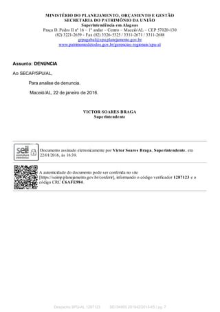 MINISTÉRIO DO PLANEJAMENTO, ORÇAMENTO E GESTÃO
SECRETARIA DO PATRIMÔNIO DA UNIÃO
Superintendência em Alagoas
Praça D. Pedro II nº 16 – 1º andar – Centro – Maceió/AL – CEP 57020-130
(82) 3221-2659 - Fax (82) 3326-5325 / 3311-2671 / 3311-2688
grpugabal@spu.planejamento.gov.br
www.patrimoniodetodos.gov.br/gerencias-regionais/spu-al
Assunto: DENUNCIA
Ao SECAP/SPU/AL,
Para analise de denuncia.
Maceió/AL, 22 de janeiro de 2016.
VICTOR SOARES BRAGA
Superintendente
Documento assinado eletronicamente por Victor Soares Braga, Superintendente, em
22/01/2016, às 16:39.
A autenticidade do documento pode ser conferida no site
[https://seimp.planejamento.gov.br/conferir], informando o código verificador 1287123 e o
código CRC C6AFE984.
Despacho SPU-AL 1287123 SEI 04905.201942/2015-65 / pg. 7
 