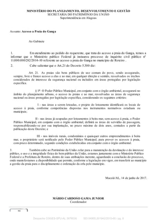 MINISTÉRIO DO PLANEJAMENTO, DESENVOLVIMENTO E GESTÃO
SECRETARIA DO PATRIMÔNIO DA UNIÃO
Superintendência em Alagoas
Assunto: Acesso a Praia do Gunga
Ao Gabinete
1. Em atendimento ao pedido do requerente, que trata do acesso a praia do Gunga, temos a
informar que o Ministério publico Federal já instaurou processo de inquérito civil público nº
11.000.000282/2014-10 referente ao acesso a praia do Gunga no município de Roteiro .
2. Cabe salientar que o Art..21 do Decreto 5.300 diz:
Art. 21. As praias são bens públicos de uso comum do povo, sendo assegurado,
sempre, livre e franco acesso a elas e ao mar, em qualquer direção e sentido, ressalvados os trechos
considerados de interesse da segurança nacional ou incluídos em áreas protegidas por legislação
específica.
§ 1o
O Poder Público Municipal, em conjunto com o órgão ambiental, assegurará no
âmbito do planejamento urbano, o acesso às praias e ao mar, ressalvadas as áreas de segurança
nacional ou áreas protegidas por legislação específica, considerando os seguintes critérios:
I - nas áreas a serem loteadas, o projeto do loteamento identificará os locais de
acesso à praia, conforme competências dispostas nos instrumentos normativos estaduais ou
municipais;
II - nas áreas já ocupadas por loteamentos à beira mar, sem acesso à praia, o Poder
Público Municipal, em conjunto com o órgão ambiental, definirá as áreas de servidão de passagem,
responsabilizando-se por sua implantação, no prazo máximo de dois anos, contados a partir da
publicação deste Decreto; e
III - nos imóveis rurais, condomínios e quaisquer outros empreendimentos à beira
mar, o proprietário será notificado pelo Poder Público Municipal, para prover os acessos à praia,
com prazo determinado, segundo condições estabelecidas em conjunto com o órgão ambiental.
3. Também cabe ao Patrimônio da União zelar para a manutenção da destinação e do interesse
público, o uso e a integridade física do bem público da União, estamos juntamente com o Ministério Publico
Federal e a Prefeitura de Roteiro, dentro de suas atribuições inerente, aguardando a conclusão do processo,
onde manisfestamos a disponibilidade que permite, conforme a legislação em vigor, em transferir ao município
a gestão da praia para o disciplinamento e ordenação da orla pelo município.
Maceió/AL, 14 de junho de 2017.
MÁRIO CARDOSO GAMA JUNIOR
Coordenador
Despacho COGES-SPU-AL 3976035 SEI 04905.201942/2015-65 / pg. 8
 